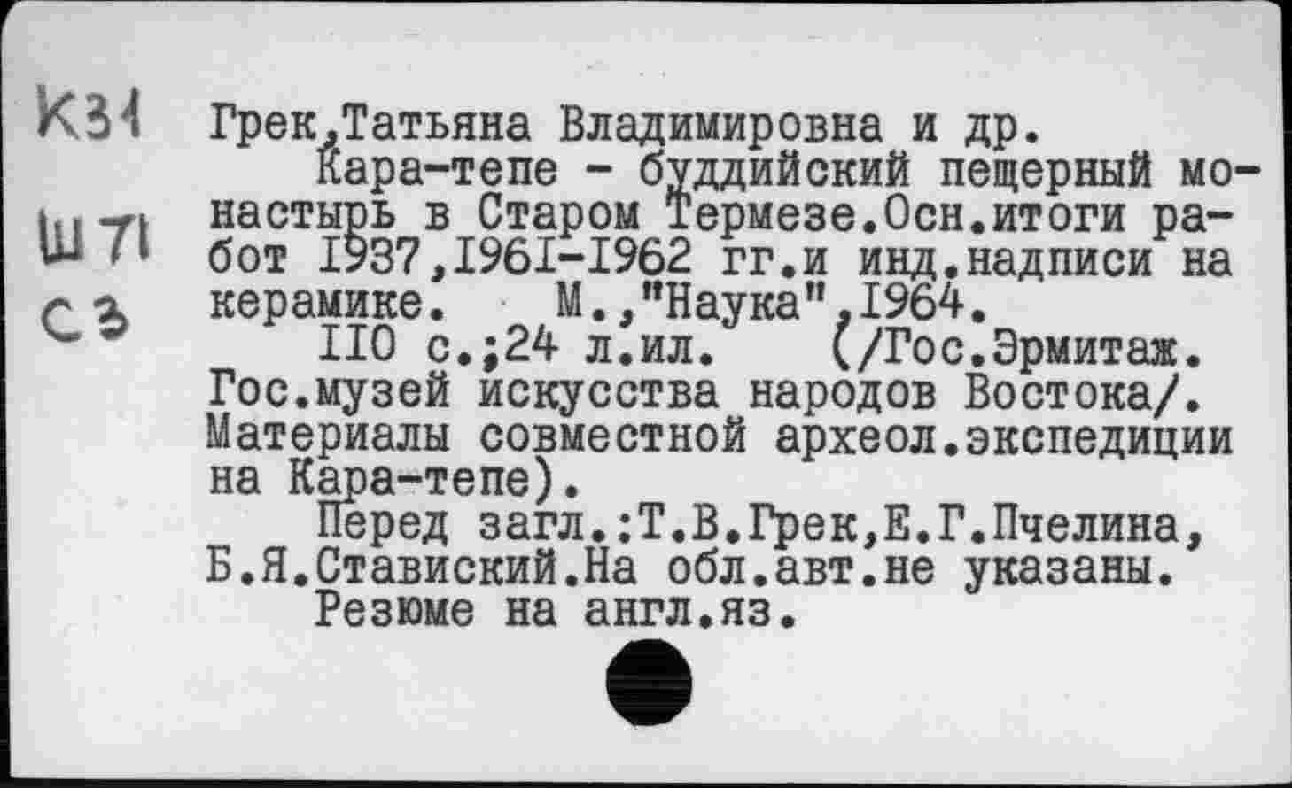 ﻿К34 Грек.Татьяна Владимировна и др.
кара-тепе - буддийский пещерный мо-настырь в Старом Термезе.Осн.итоги ра-Ь- 7» бот 1937,1961-1962 гг.и инд.надписи на а керамике. М./’Наука ”,1964.
НО с.;24 л.ил.	(/Го с. Эрмит аж.
Гос.музей искусства народов Востока/. Материалы совместной археол.экспедиции на Кара-тепе).
Перед загл.;Т.В.Грек,Е.Г.Пчелина, Б.Я.Ставиский.На обл.авт.не указаны.
Резюме на англ.яз.